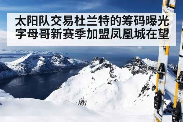 太阳队交易杜兰特的筹码曝光字母哥新赛季加盟凤凰城在望
